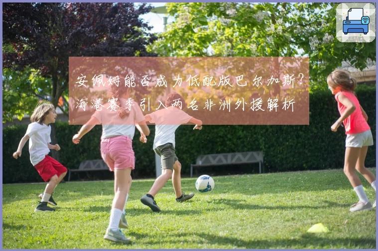 安佩姆能否成为低配版巴尔加斯？海港赛季引入两名非洲外援解析