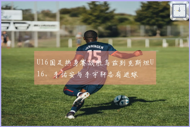 U16国足热身赛战胜乌兹别克斯坦U16，李佑安与李宇轩各有进球