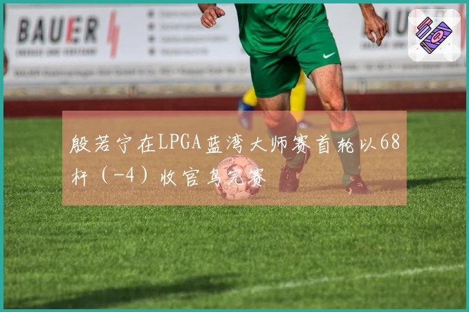 殷若宁在LPGA蓝湾大师赛首轮以68杆（-4）收官鸟完赛