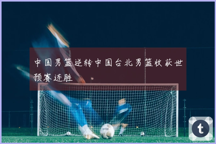 中国男篮逆转中国台北男篮收获世预赛连胜