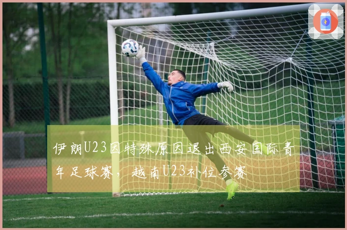 伊朗U23因特殊原因退出西安国际青年足球赛，越南U23补位参赛