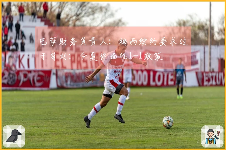 巴萨财务负责人：梅西续约要求过于苛刻；今夏将面临1-1政策