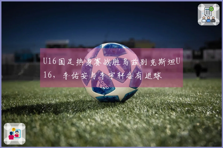 U16国足热身赛战胜乌兹别克斯坦U16，李佑安与李宇轩各有进球