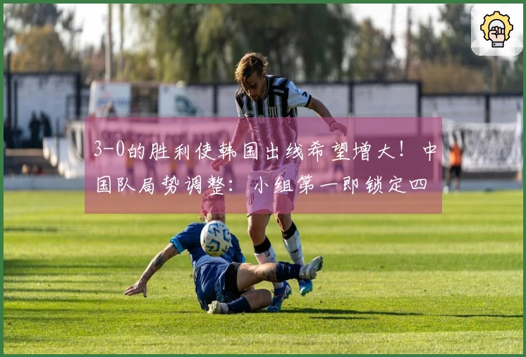 3-0的胜利使韩国出线希望增大！中国队局势调整：小组第一即锁定四强资格