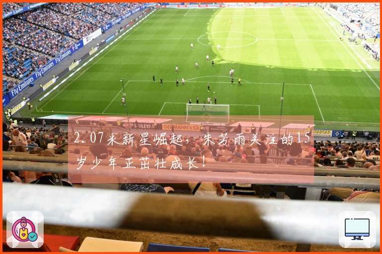 2.07米新星崛起，朱芳雨关注的15岁少年正茁壮成长！