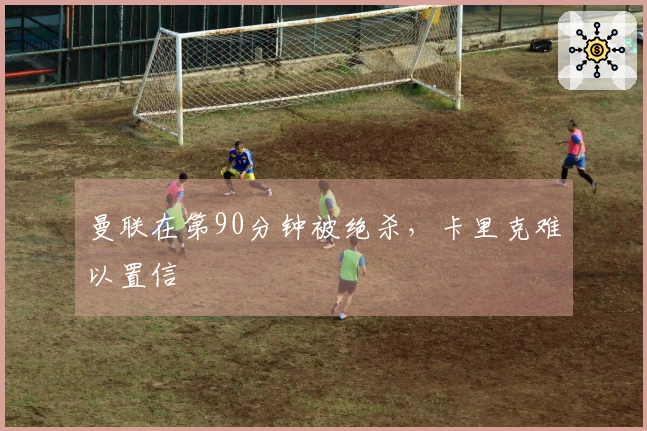 曼联在第90分钟被绝杀，卡里克难以置信