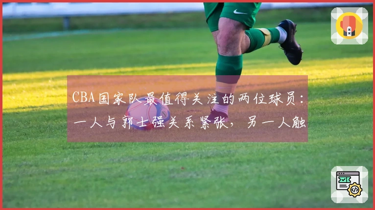 CBA国家队最值得关注的两位球员:一人与郭士强关系紧张,另一人触及禁区底线