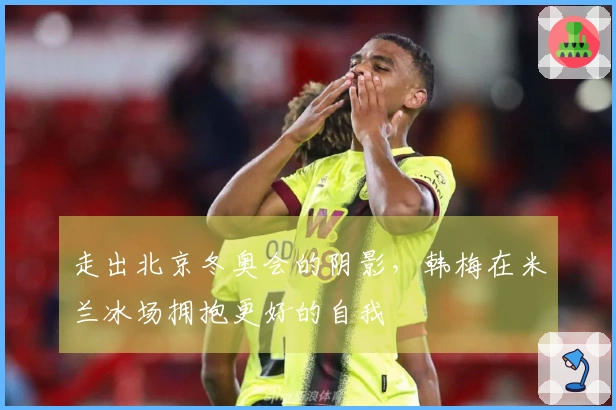 走出北京冬奥会的阴影，韩梅在米兰冰场拥抱更好的自我