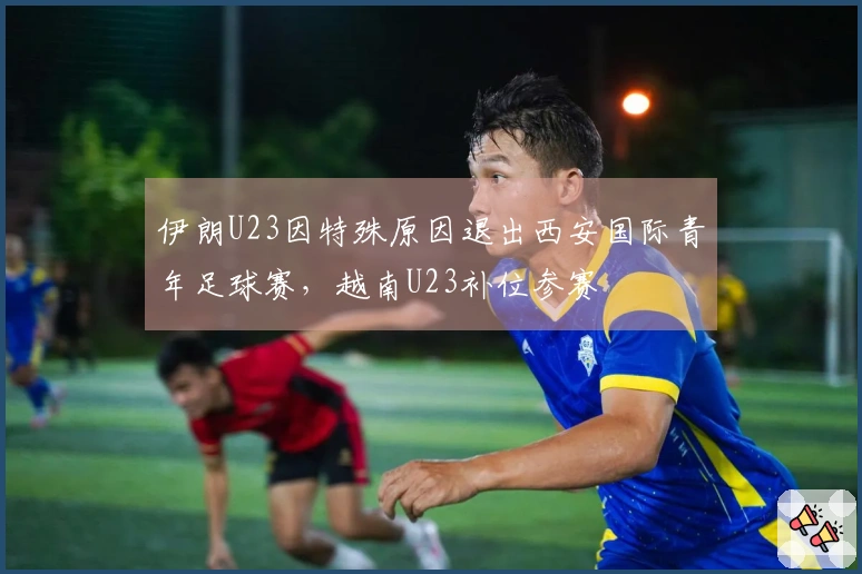 伊朗U23因特殊原因退出西安国际青年足球赛，越南U23补位参赛