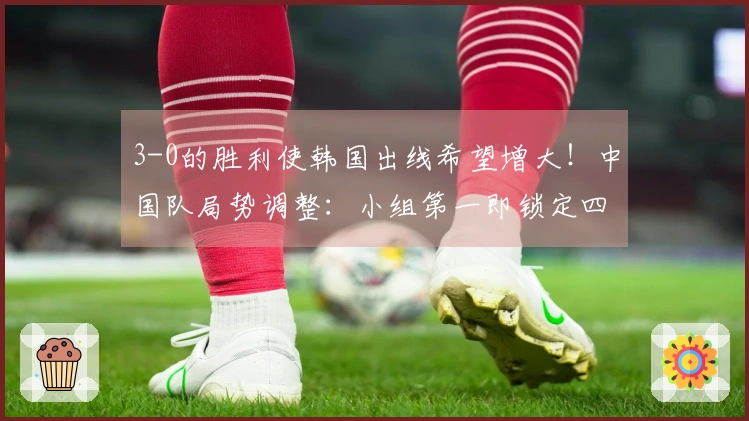 3-0的胜利使韩国出线希望增大！中国队局势调整：小组第一即锁定四强资格