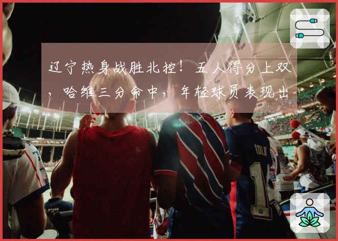 辽宁热身战胜北控！五人得分上双，哈维三分命中，年轻球员表现出色，里勒砍下29分
