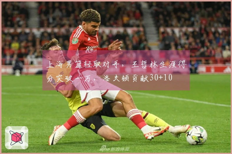 上海男篮轻取对手，王哲林生涯得分突破一万，洛夫顿贡献30+10