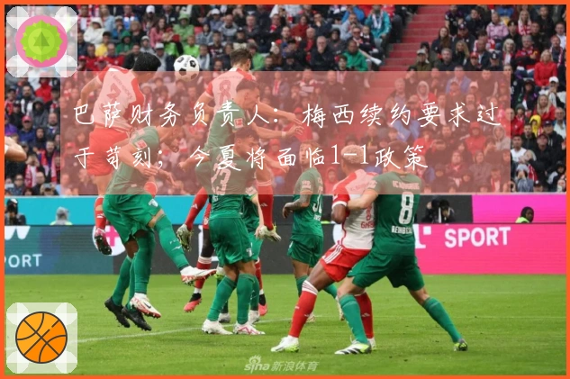 巴萨财务负责人：梅西续约要求过于苛刻；今夏将面临1-1政策