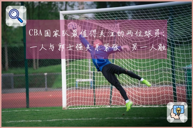 CBA国家队最值得关注的两位球员：一人与郭士强关系紧张，另一人触及禁区底线