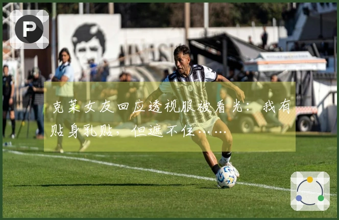 克莱女友回应透视服被看光：我有贴身乳贴，但遮不住……