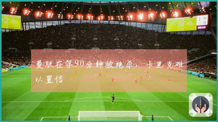 曼联在第90分钟被绝杀，卡里克难以置信