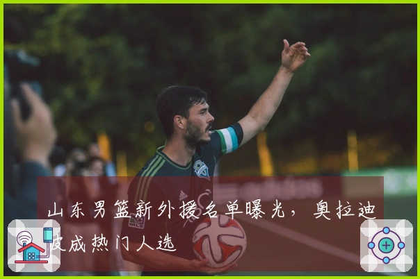 山东男篮新外援名单曝光，奥拉迪波成热门人选