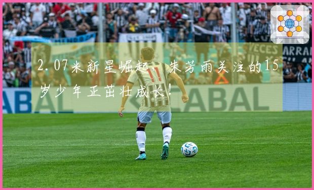 2.07米新星崛起，朱芳雨关注的15岁少年正茁壮成长！