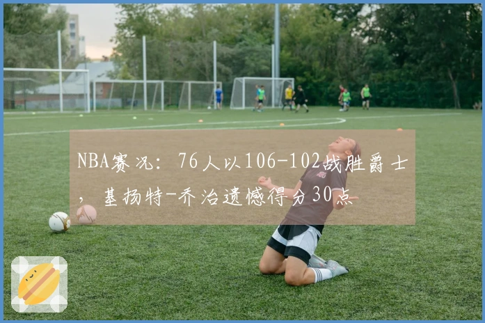 NBA赛况：76人以106-102战胜爵士，基扬特-乔治遗憾得分30点