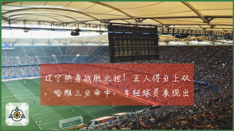 辽宁热身战胜北控！五人得分上双，哈维三分命中，年轻球员表现出色，里勒砍下29分
