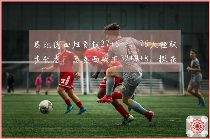 恩比德回归贡献27+6+5，76人轻取步行者，马克西砍下32+9+8，探花得23分