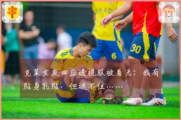 克莱女友回应透视服被看光：我有贴身乳贴，但遮不住……