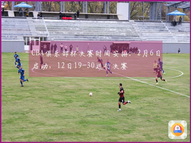 CBA俱乐部杯决赛时间安排：2月6日启动，12日19-30进行决赛