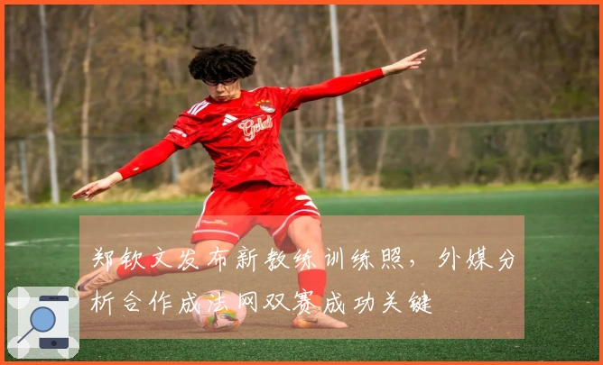 郑钦文发布新教练训练照，外媒分析合作成法网双赛成功关键