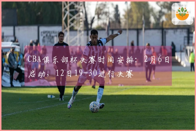 CBA俱乐部杯决赛时间安排：2月6日启动，12日19-30进行决赛