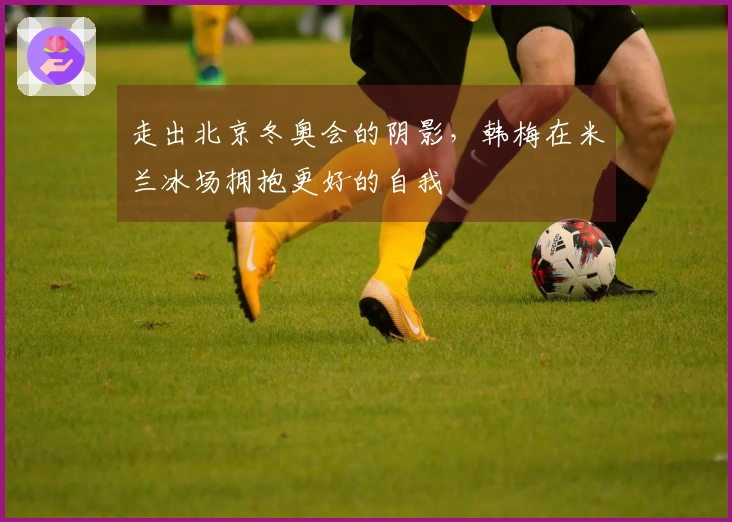 走出北京冬奥会的阴影，韩梅在米兰冰场拥抱更好的自我