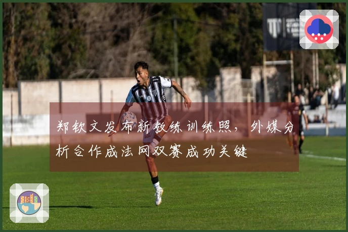 郑钦文发布新教练训练照，外媒分析合作成法网双赛成功关键